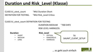 Duration und Risk_Level (Klasse)
CLASS lcl_utest_count     "#AU Duration Short
DEFINITION FOR TESTING.   "#AU Risk_Level Critica

CLASS lcl_utest_count DEFINITION FOR TESTING
                                  DURATION MEDIUM "700 EHP2
                                  RISK LEVEL HARMLESS.

    Duration                    Risk_Level
         •   SHORT                   •   CRITICAL              TX
         •   MEDIUM                  •   DANGEROUS
         •   LONG                    •   HARMLESS
                                                       SAUNIT_CLIENT_SETUP




                                              … es geht auch einfach
 