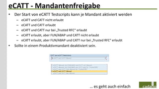 eCATT - Mandantenfreigabe
• Der Start von eCATT Testscripts kann je Mandant aktiviert werden
     –   eCATT und CATT nicht erlaubt
     –   eCATT und CATT erlaubt
     –   eCATT und CATT nur bei „Trusted RFC“ erlaubt
     –   eCATT erlaubt, aber FUN/ABAP und CATT nicht erlaubt
     –   eCATT erlaubt, aber FUN/ABAP und CATT nur bei „Trusted RFC“ erlaubt
•   Sollte in einem Produktivmandant deaktiviert sein.




                                                      … es geht auch einfach
 