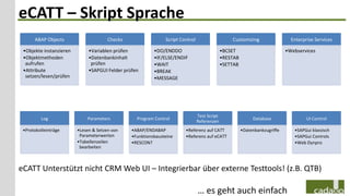 eCATT – Skript Sprache
      ABAP Objects                     Checks                  Script Control                     Customizing                  Enterprise Services

 •Objekte instanzieren        •Variablen prüfen           •DO/ENDDO                           •BCSET                         •Webservices
 •Objektmethoden              •Datenbankinhalt            •IF/ELSE/ENDIF                      •RESTAB
  aufrufen                     prüfen                     •WAIT                               •SETTAB
 •Attribute                   •SAPGUI Felder prüfen       •BREAK
  setzen/lesen/prüfen                                     •MESSAGE




                                                                                Test Script
         Log                 Parameters           Program Control                                            Database                 UI Control
                                                                                Referenzen
 •Protokolleinträge      •Lesen & Setzen von    •ABAP/ENDABAP           •Referenz auf CATT              •Datenbankzugriffe      •SAPGui klassisch
                          Parameterwerten       •Funktionsbausteine     •Referenz auf eCATT                                     •SAPGui Controls
                         •Tabellenzeilen        •RESCON?                                                                        •Web Dynpro
                          bearbeiten



eCATT Unterstützt nicht CRM Web UI – Integrierbar über externe Testtools! (z.B. QTB)

                                                                                … es geht auch einfach
 