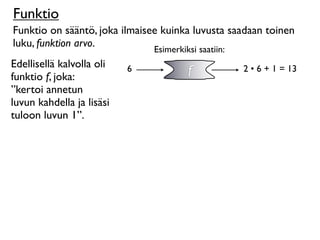 Funktio
Funktio on sääntö, joka ilmaisee kuinka luvusta saadaan toinen
luku, funktion arvo.
                               Esimerkiksi saatiin:
Edellisellä kalvolla oli
funktio f, joka:
                           6            f             2 • 6 + 1 = 13

”kertoi annetun
luvun kahdella ja lisäsi
tuloon luvun 1”.
 