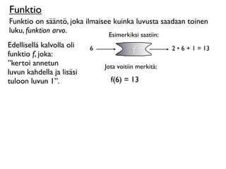 Funktio
Funktio on sääntö, joka ilmaisee kuinka luvusta saadaan toinen
luku, funktion arvo.
                                Esimerkiksi saatiin:
Edellisellä kalvolla oli
funktio f, joka:
                           6              f            2 • 6 + 1 = 13

”kertoi annetun                Jota voitiin merkitä:
luvun kahdella ja lisäsi
tuloon luvun 1”.                 f(6) = 13
 