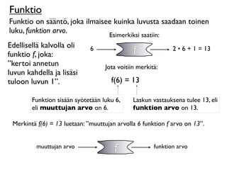 Funktio
Funktio on sääntö, joka ilmaisee kuinka luvusta saadaan toinen
luku, funktion arvo.
                                     Esimerkiksi saatiin:
Edellisellä kalvolla oli
funktio f, joka:
                              6               f              2 • 6 + 1 = 13

”kertoi annetun                    Jota voitiin merkitä:
luvun kahdella ja lisäsi
tuloon luvun 1”.                      f(6) = 13

        Funktion sisään syötetään luku 6,     Laskun vastauksena tulee 13, eli
        eli muuttujan arvo on 6.              funktion arvo on 13.

 Merkintä f(6) = 13 luetaan: ”muuttujan arvolla 6 funktion f arvo on 13”.


         muuttujan arvo                f              funktion arvo
 