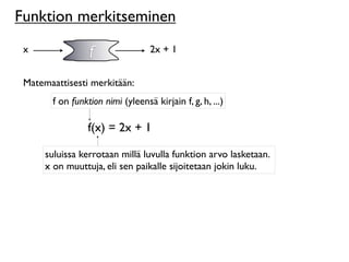 Funktion merkitseminen
 x               f                2x + 1


 Matemaattisesti merkitään:
       f on funktion nimi (yleensä kirjain f, g, h, ...)

                 f(x) = 2x + 1

      suluissa kerrotaan millä luvulla funktion arvo lasketaan.
      x on muuttuja, eli sen paikalle sijoitetaan jokin luku.
 