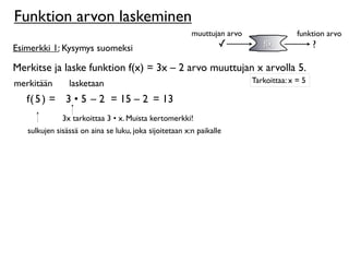 Funktion arvon laskeminen
                                                        muuttujan arvo                 funktion arvo
Esimerkki 1: Kysymys suomeksi                                    ✓          f(x)             ?

Merkitse ja laske funktion f(x) = 3x – 2 arvo muuttujan x arvolla 5.
merkitään       lasketaan                                                Tarkoittaa: x = 5

   f( 5 ) = 3 • 5 – 2 = 15 – 2 = 13
              3x tarkoittaa 3 • x. Muista kertomerkki!
   sulkujen sisässä on aina se luku, joka sijoitetaan x:n paikalle
 