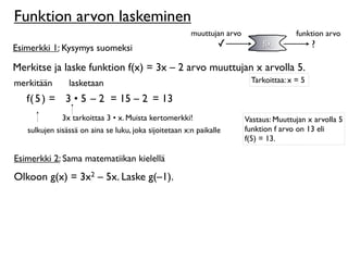Funktion arvon laskeminen
                                                        muuttujan arvo                  funktion arvo
Esimerkki 1: Kysymys suomeksi                                    ✓            f(x)            ?

Merkitse ja laske funktion f(x) = 3x – 2 arvo muuttujan x arvolla 5.
merkitään       lasketaan                                                 Tarkoittaa: x = 5

   f( 5 ) = 3 • 5 – 2 = 15 – 2 = 13
              3x tarkoittaa 3 • x. Muista kertomerkki!                   Vastaus: Muuttujan x arvolla 5
   sulkujen sisässä on aina se luku, joka sijoitetaan x:n paikalle       funktion f arvo on 13 eli
                                                                         f(5) = 13.

Esimerkki 2: Sama matematiikan kielellä
Olkoon g(x) = 3x2 – 5x. Laske g(–1).
 