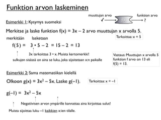Funktion arvon laskeminen
                                                        muuttujan arvo                     funktion arvo
Esimerkki 1: Kysymys suomeksi                                    ✓              f(x)             ?

Merkitse ja laske funktion f(x) = 3x – 2 arvo muuttujan x arvolla 5.
merkitään        lasketaan                                                   Tarkoittaa: x = 5

   f( 5 ) = 3 • 5 – 2 = 15 – 2 = 13
               3x tarkoittaa 3 • x. Muista kertomerkki!                  Vastaus: Muuttujan x arvolla 5
   sulkujen sisässä on aina se luku, joka sijoitetaan x:n paikalle       funktion f arvo on 13 eli
                                                                         f(5) = 13.

Esimerkki 2: Sama matematiikan kielellä
Olkoon g(x) = 3x2 – 5x. Laske g(–1).                    Tarkoittaa: x = –1


g(–1) = 3x2 – 5x

         Negatiivisen arvon ympärille kannattaa aina kirjoittaa sulut!
 Muista sijoittaa luku –1 kaikkien x:ien tilalle.
 