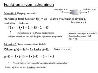 Funktion arvon laskeminen
                                                        muuttujan arvo                     funktion arvo
Esimerkki 1: Kysymys suomeksi                                    ✓              f(x)             ?

Merkitse ja laske funktion f(x) = 3x – 2 arvo muuttujan x arvolla 5.
merkitään        lasketaan                                                   Tarkoittaa: x = 5

   f( 5 ) = 3 • 5 – 2 = 15 – 2 = 13
               3x tarkoittaa 3 • x. Muista kertomerkki!                  Vastaus: Muuttujan x arvolla 5
   sulkujen sisässä on aina se luku, joka sijoitetaan x:n paikalle       funktion f arvo on 13 eli
                                                                         f(5) = 13.

Esimerkki 2: Sama matematiikan kielellä
Olkoon g(x) = 3x2 – 5x. Laske g(–1).                    Tarkoittaa: x = –1


g(–1) = 3 • (–1 )2 – 5 • ( –1) = 3 • 1 + 5

         Negatiivisen arvon ympärille kannattaa aina kirjoittaa sulut!
 Muista sijoittaa luku –1 kaikkien x:ien tilalle.
 