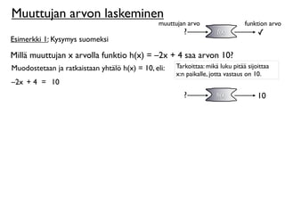 Muuttujan arvon laskeminen
                                                muuttujan arvo                  funktion arvo
                                                        ?            f(x)            ✓
Esimerkki 1: Kysymys suomeksi

Millä muuttujan x arvolla funktio h(x) = –2x + 4 saa arvon 10?
Muodostetaan ja ratkaistaan yhtälö h(x) = 10, eli:   Tarkoittaa: mikä luku pitää sijoittaa
                                                     x:n paikalle, jotta vastaus on 10.
–2x + 4 = 10
                                                        ?            h(x)            10
 