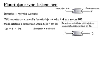 Muuttujan arvon laskeminen
                                                      muuttujan arvo                  funktion arvo
                                                              ?            f(x)            ✓
Esimerkki 1: Kysymys suomeksi

Millä muuttujan x arvolla funktio h(x) = –2x + 4 saa arvon 10?
Muodostetaan ja ratkaistaan yhtälö h(x) = 10, eli:         Tarkoittaa: mikä luku pitää sijoittaa
                                                           x:n paikalle, jotta vastaus on 10.
–2x + 4 = 10              | Siirretään + 4 oikealle

                                                              ?            h(x)            10
 