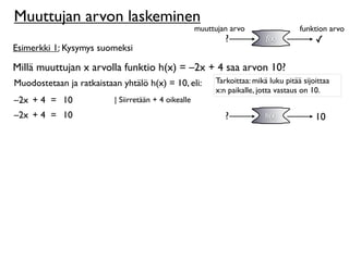 Muuttujan arvon laskeminen
                                                      muuttujan arvo                  funktion arvo
                                                              ?            f(x)            ✓
Esimerkki 1: Kysymys suomeksi

Millä muuttujan x arvolla funktio h(x) = –2x + 4 saa arvon 10?
Muodostetaan ja ratkaistaan yhtälö h(x) = 10, eli:         Tarkoittaa: mikä luku pitää sijoittaa
                                                           x:n paikalle, jotta vastaus on 10.
–2x + 4 = 10              | Siirretään + 4 oikealle
–2x + 4 = 10                                                  ?            h(x)            10
 