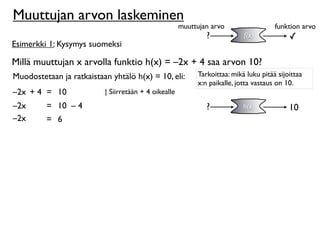 Muuttujan arvon laskeminen
                                                      muuttujan arvo                  funktion arvo
                                                              ?            f(x)            ✓
Esimerkki 1: Kysymys suomeksi

Millä muuttujan x arvolla funktio h(x) = –2x + 4 saa arvon 10?
Muodostetaan ja ratkaistaan yhtälö h(x) = 10, eli:         Tarkoittaa: mikä luku pitää sijoittaa
                                                           x:n paikalle, jotta vastaus on 10.
–2x + 4 = 10              | Siirretään + 4 oikealle
–2x      = 10 – 4                                             ?            h(x)            10
–2x      = 6
 