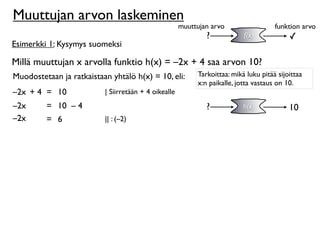 Muuttujan arvon laskeminen
                                                      muuttujan arvo                  funktion arvo
                                                              ?            f(x)            ✓
Esimerkki 1: Kysymys suomeksi

Millä muuttujan x arvolla funktio h(x) = –2x + 4 saa arvon 10?
Muodostetaan ja ratkaistaan yhtälö h(x) = 10, eli:         Tarkoittaa: mikä luku pitää sijoittaa
                                                           x:n paikalle, jotta vastaus on 10.
–2x + 4 = 10              | Siirretään + 4 oikealle
–2x      = 10 – 4                                             ?            h(x)            10
–2
–2x      = 6              || : (–2)
 