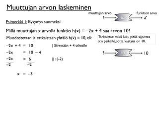 Muuttujan arvon laskeminen
                                                      muuttujan arvo                  funktion arvo
                                                              ?            f(x)            ✓
Esimerkki 1: Kysymys suomeksi

Millä muuttujan x arvolla funktio h(x) = –2x + 4 saa arvon 10?
Muodostetaan ja ratkaistaan yhtälö h(x) = 10, eli:         Tarkoittaa: mikä luku pitää sijoittaa
                                                           x:n paikalle, jotta vastaus on 10.
–2x + 4 = 10              | Siirretään + 4 oikealle
–2x      = 10 – 4                                             ?            h(x)            10
–2x      = 6              || : (–2)
–2         –2

      x = –3
 