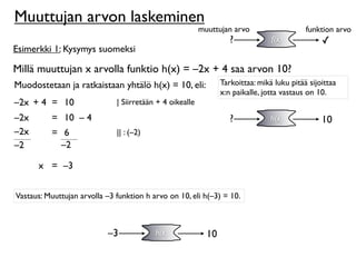 Muuttujan arvon laskeminen
                                                          muuttujan arvo                    funktion arvo
                                                                    ?            f(x)            ✓
Esimerkki 1: Kysymys suomeksi

Millä muuttujan x arvolla funktio h(x) = –2x + 4 saa arvon 10?
Muodostetaan ja ratkaistaan yhtälö h(x) = 10, eli:               Tarkoittaa: mikä luku pitää sijoittaa
                                                                 x:n paikalle, jotta vastaus on 10.
–2x + 4 = 10                  | Siirretään + 4 oikealle
–2x       = 10 – 4                                                  ?            h(x)            10
–2x       = 6                 || : (–2)
–2          –2

      x = –3


Vastaus: Muuttujan arvolla –3 funktion h arvo on 10, eli h(–3) = 10.



                           –3             h(x)              10
 
