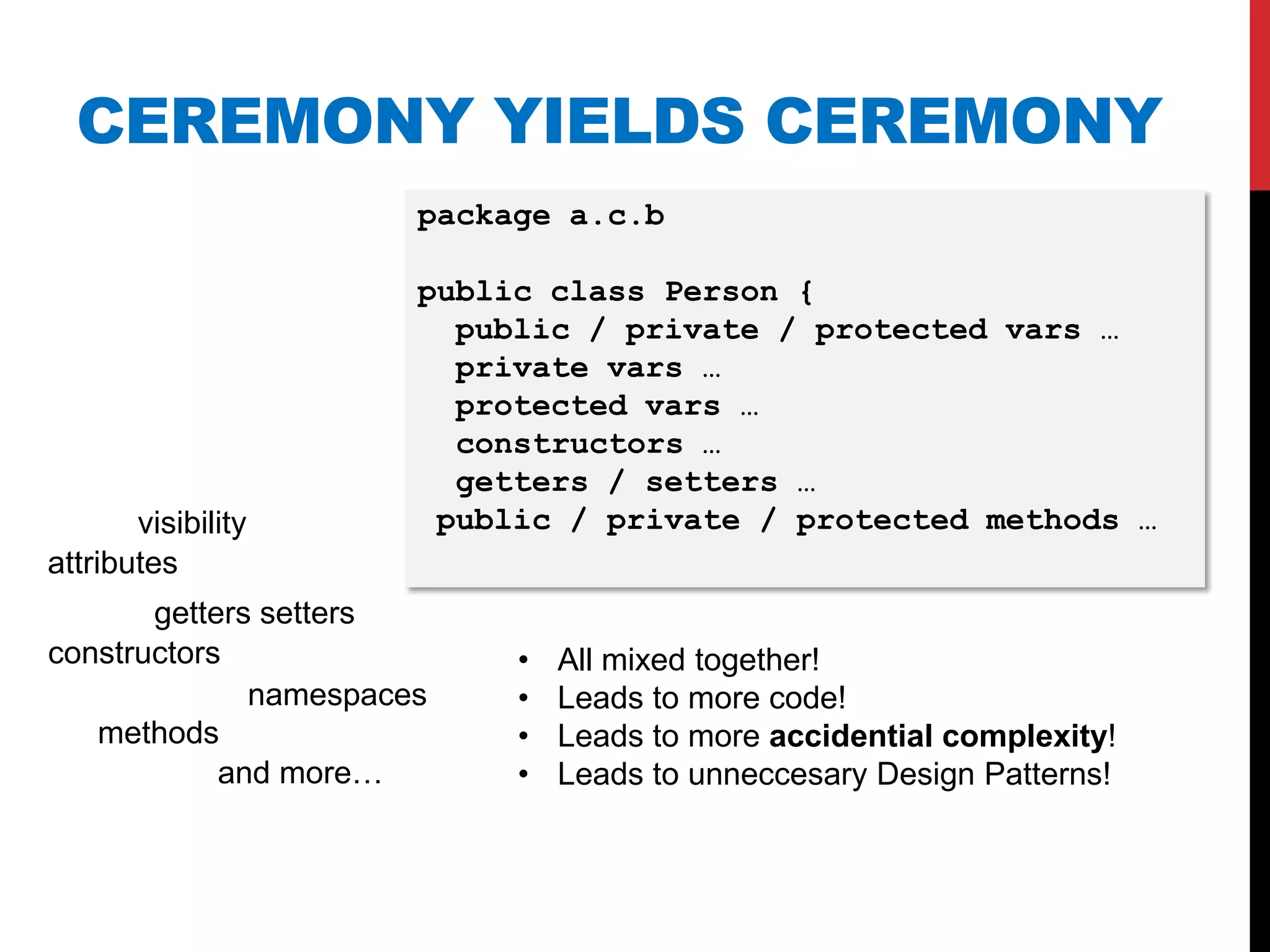 CEREMONY YIELDS CEREMONY
                       package a.c.b

                       public class Person {
                         public / private / protected vars …
                         private vars …
                         protected vars …
                         constructors …
                         getters / setters …
       visibility       public / private / protected methods …
attributes
       getters setters
constructors                •   All mixed together!
              namespaces    •   Leads to more code!
   methods                  •   Leads to more accidential complexity!
            and more…       •   Leads to unneccesary Design Patterns!
 