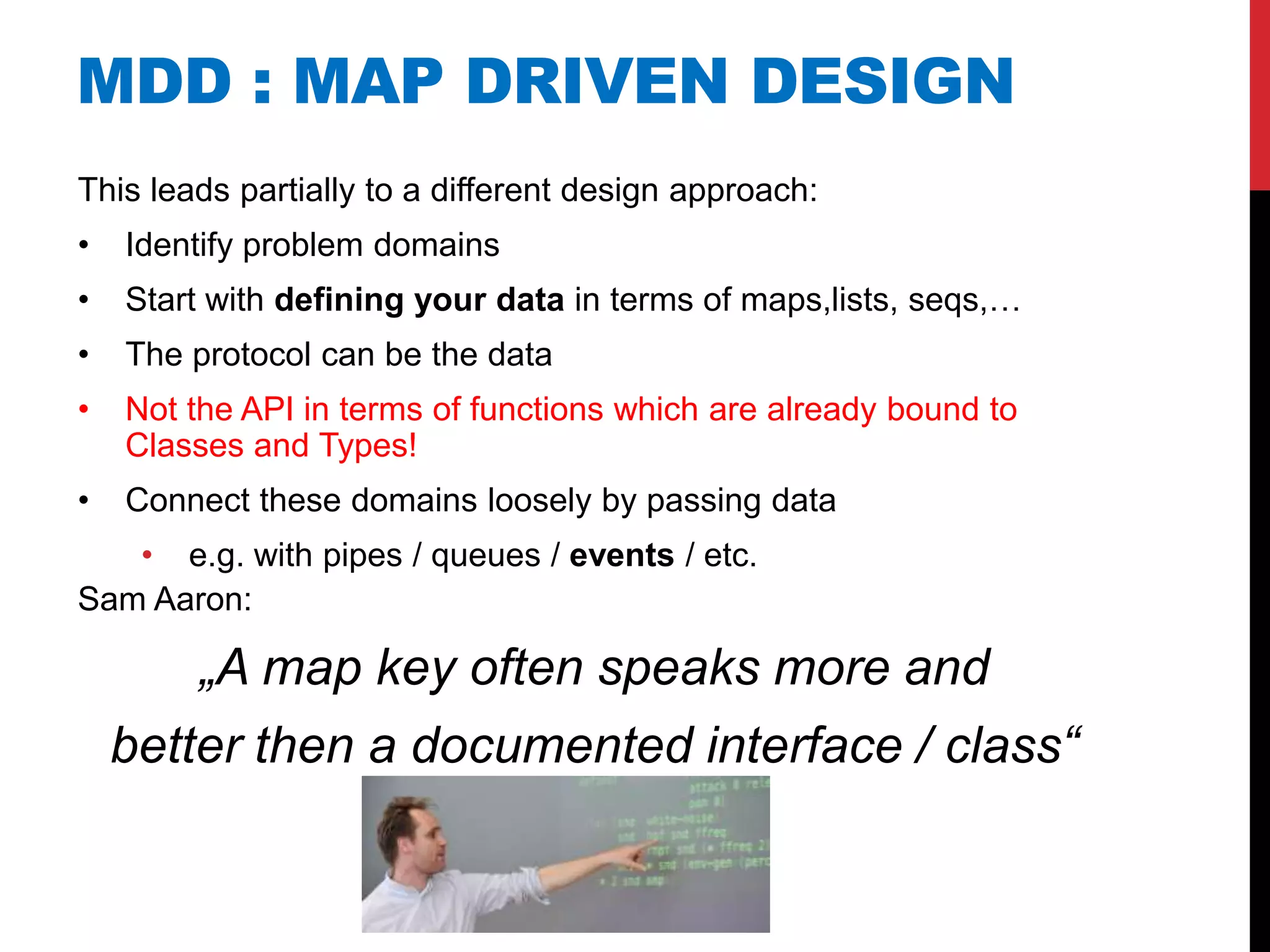 MDD : MAP DRIVEN DESIGN
This leads partially to a different design approach:
•   Identify problem domains
•   Start with defining your data in terms of maps,lists, seqs,…
•   The protocol can be the data
•   Not the API in terms of functions which are already bound to
    Classes and Types!
•   Connect these domains loosely by passing data
   • e.g. with pipes / queues / events / etc.
Sam Aaron:

        „A map key often speaks more and
    better then a documented interface / class“
 