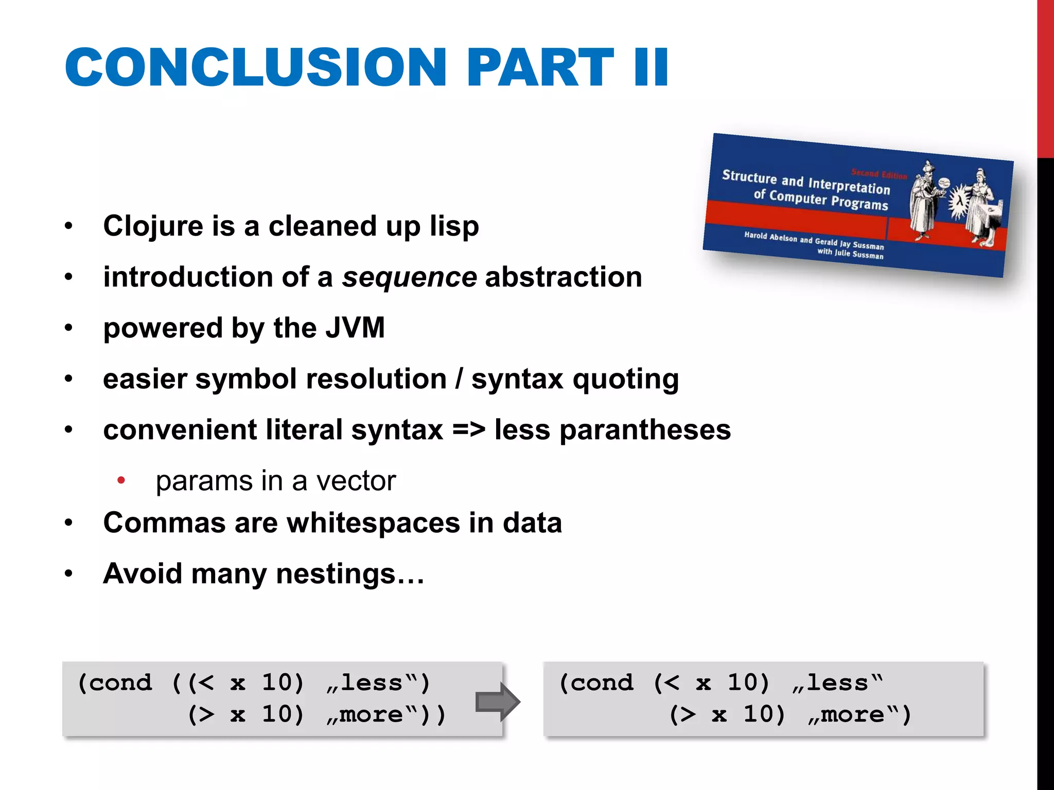 CONCLUSION PART II

• Clojure is a cleaned up lisp
• introduction of a sequence abstraction
• powered by the JVM
• easier symbol resolution / syntax quoting
• convenient literal syntax => less parantheses
   • params in a vector
• Commas are whitespaces in data
• Avoid many nestings…


(cond ((< x 10) „less“)           (cond (< x 10) „less“
       (> x 10) „more“))                 (> x 10) „more“)
 