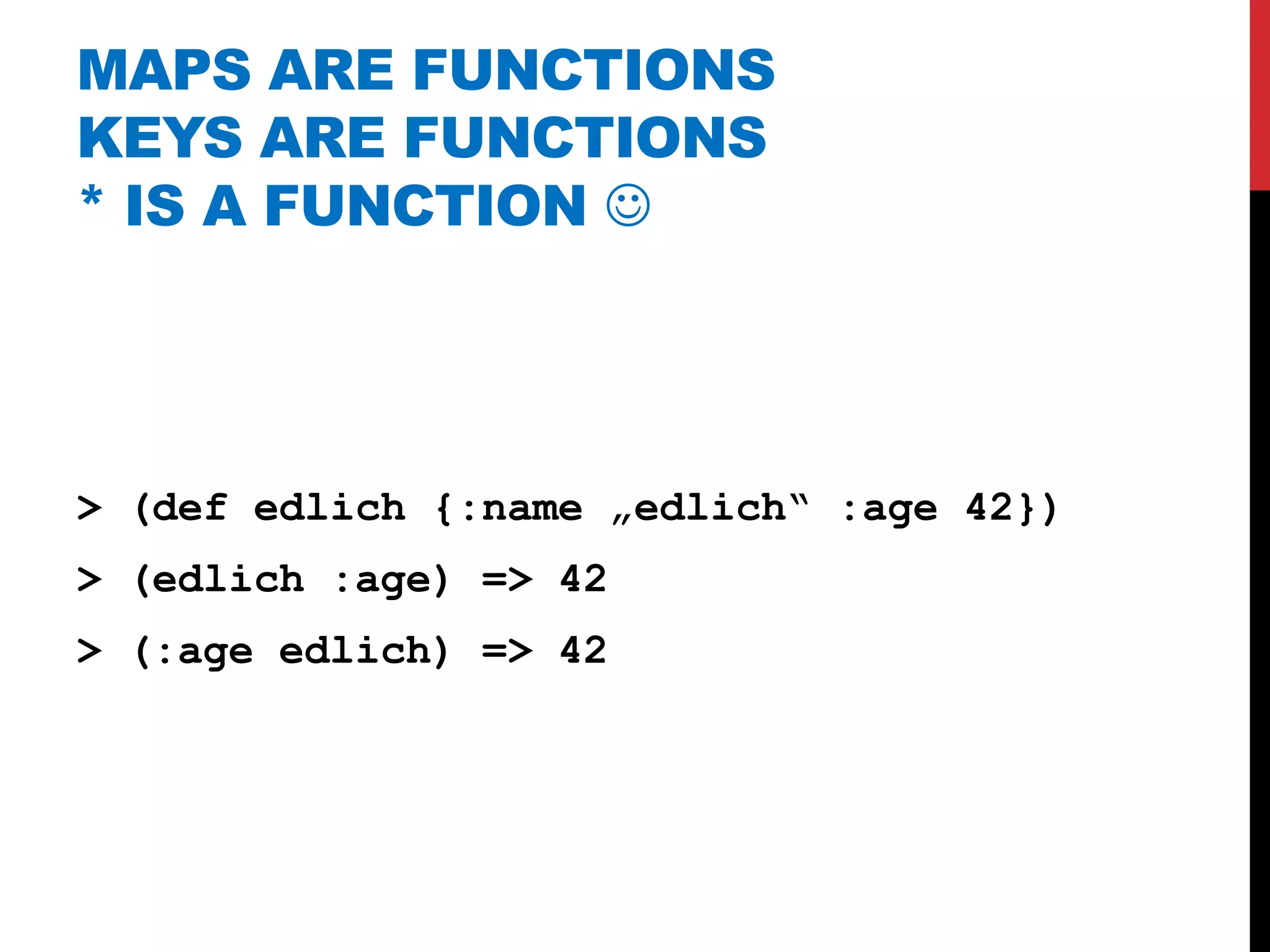 MAPS ARE FUNCTIONS
KEYS ARE FUNCTIONS
* IS A FUNCTION 




> (def edlich {:name „edlich“ :age 42})
> (edlich :age) => 42
> (:age edlich) => 42
 