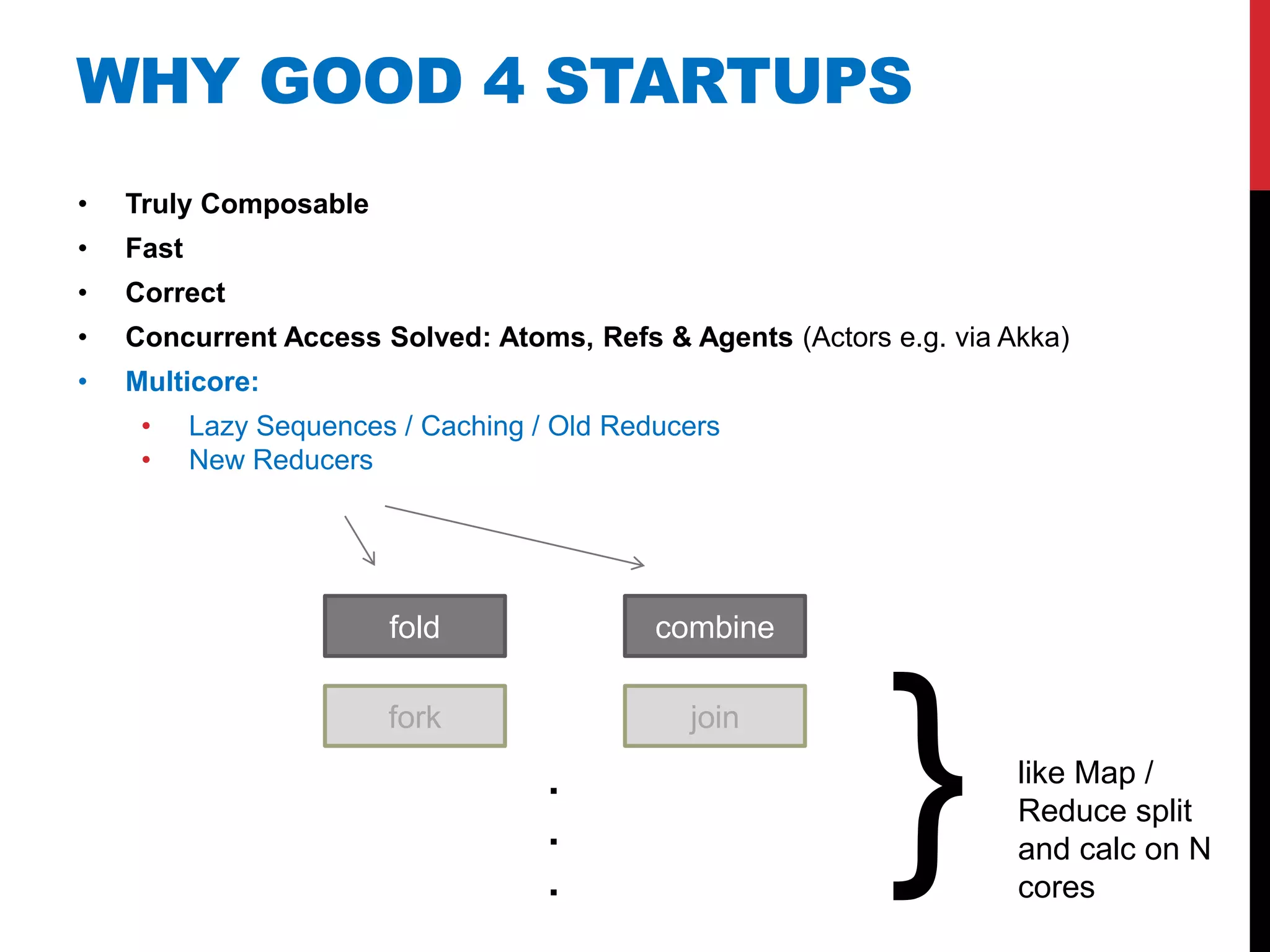 WHY GOOD 4 STARTUPS
•   Truly Composable
•   Fast
•   Correct
•   Concurrent Access Solved: Atoms, Refs & Agents (Actors e.g. via Akka)
•   Multicore:
     •     Lazy Sequences / Caching / Old Reducers
     •     New Reducers




                         fold                combine

                         fork

                                     .
                                     .
                                     .
                                               join


                                                           }         like Map /
                                                                     Reduce split
                                                                     and calc on N
                                                                     cores
 