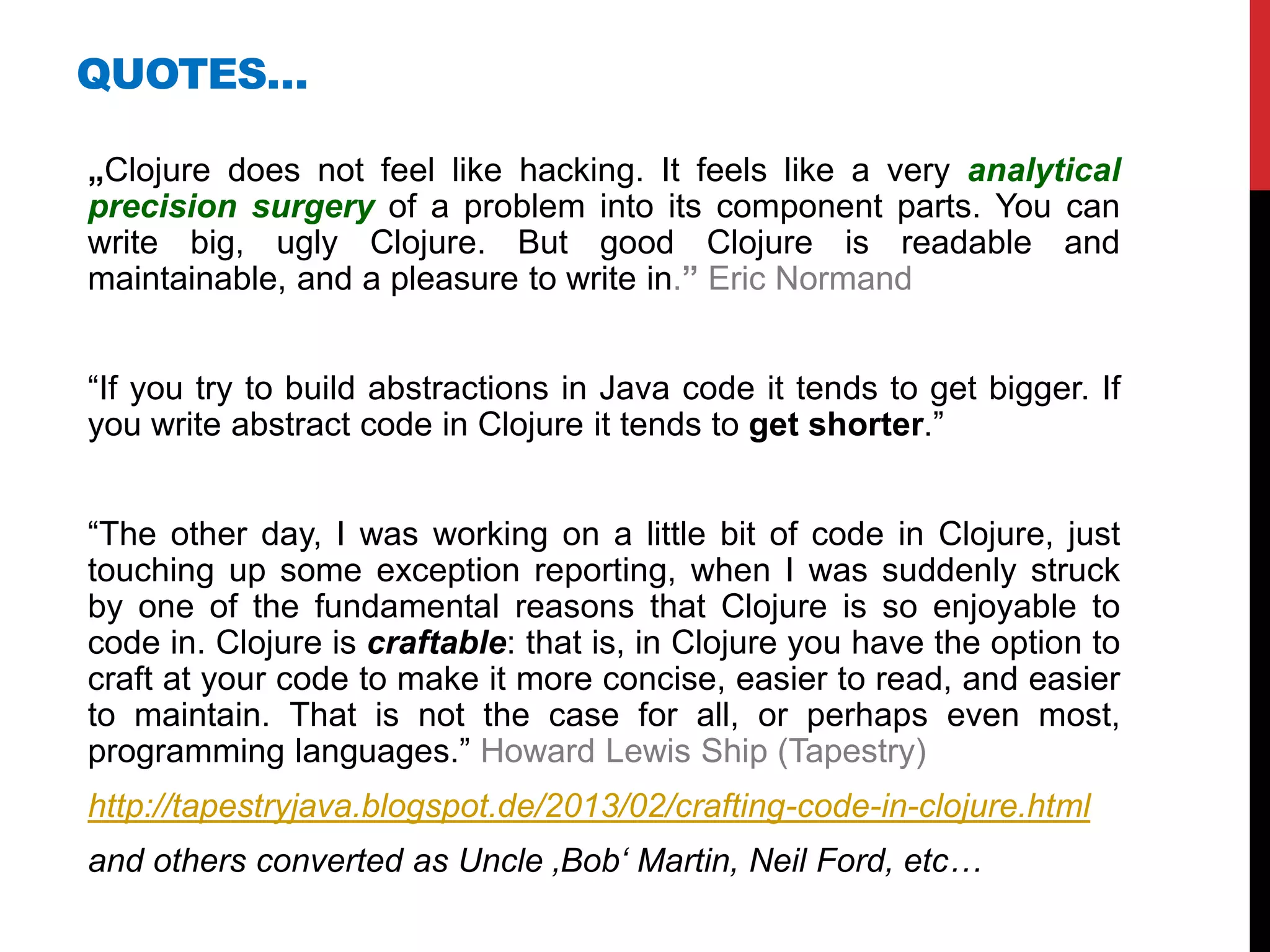 QUOTES…

„Clojure does not feel like hacking. It feels like a very analytical
precision surgery of a problem into its component parts. You can
write big, ugly Clojure. But good Clojure is readable and
maintainable, and a pleasure to write in.” Eric Normand


“If you try to build abstractions in Java code it tends to get bigger. If
you write abstract code in Clojure it tends to get shorter.”


“The other day, I was working on a little bit of code in Clojure, just
touching up some exception reporting, when I was suddenly struck
by one of the fundamental reasons that Clojure is so enjoyable to
code in. Clojure is craftable: that is, in Clojure you have the option to
craft at your code to make it more concise, easier to read, and easier
to maintain. That is not the case for all, or perhaps even most,
programming languages.” Howard Lewis Ship (Tapestry)
http://tapestryjava.blogspot.de/2013/02/crafting-code-in-clojure.html
and others converted as Uncle ‚Bob‘ Martin, Neil Ford, etc…
 