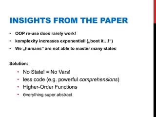 INSIGHTS FROM THE PAPER
• OOP re-use does rarely work!
• komplexity increases exponentiell („boot it…!“)
• We „humans“ are not able to master many states


Solution:
   •   No State! = No Vars!
   •   less code (e.g. powerful comprehensions)
   •   Higher-Order Functions
   •   everything super abstract
 