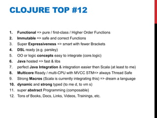 CLOJURE TOP #12

1.   Functional => pure / first-class / Higher Order Functions
2.   Immutable => safe and correct Functions
3.   Super Expressiveness => smart with fewer Brackets
4.   DSL ready (e.g. parsley)
5.   OO or logic concepts easy to integrate (core.logic)
6.   Java hosted => fast & libs
7.   perfect Java Integration & integration easier then Scala (at least to me)
8.   Multicore Ready / multi-CPU with MVCC STM=> always Thread Safe
9.   Strong Macros (Scala is currently integrating this) => dream a language
10. dynamic and strong typed (to me d, to vm s)
11. super abstract Programming (composable)
12. Tons of Books, Docs, Links, Videos, Trainings, etc.
 
