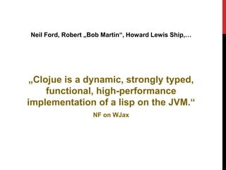 Neil Ford, Robert „Bob Martin“, Howard Lewis Ship,…




 „Clojue is a dynamic, strongly typed,
     functional, high-performance
implementation of a lisp on the JVM.“
                   NF on WJax
 
