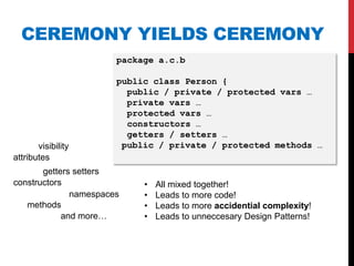 CEREMONY YIELDS CEREMONY
                       package a.c.b

                       public class Person {
                         public / private / protected vars …
                         private vars …
                         protected vars …
                         constructors …
                         getters / setters …
       visibility       public / private / protected methods …
attributes
       getters setters
constructors                •   All mixed together!
              namespaces    •   Leads to more code!
   methods                  •   Leads to more accidential complexity!
            and more…       •   Leads to unneccesary Design Patterns!
 