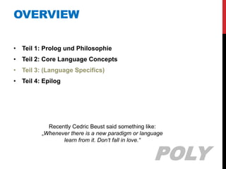 OVERVIEW

• Teil 1: Prolog und Philosophie
• Teil 2: Core Language Concepts
• Teil 3: (Language Specifics)
• Teil 4: Epilog




           Recently Cedric Beust said something like:
         „Whenever there is a new paradigm or language
                learn from it. Don‘t fall in love.“


                                                  POLY
 