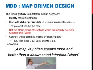 MDD : MAP DRIVEN DESIGN
This leads partially to a different design approach:
•   Identify problem domains
•   Start with defining your data in terms of maps,lists, seqs,…
•   The protocol can be the data
•   Not the API in terms of functions which are already bound to
    Classes and Types!
•   Connect these domains loosely by passing data
   • e.g. with pipes / queues / events / etc.
Sam Aaron:

        „A map key often speaks more and
    better then a documented interface / class“
 
