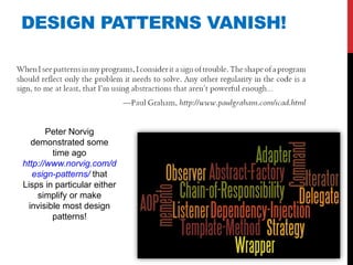 DESIGN PATTERNS VANISH!




       Peter Norvig
   demonstrated some
         time ago
http://www.norvig.com/d
   esign-patterns/ that
Lisps in particular either
    simplify or make
  invisible most design
         patterns!
 