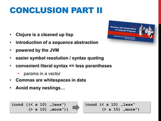 CONCLUSION PART II

• Clojure is a cleaned up lisp
• introduction of a sequence abstraction
• powered by the JVM
• easier symbol resolution / syntax quoting
• convenient literal syntax => less parantheses
   • params in a vector
• Commas are whitespaces in data
• Avoid many nestings…


(cond ((< x 10) „less“)           (cond (< x 10) „less“
       (> x 10) „more“))                 (> x 10) „more“)
 