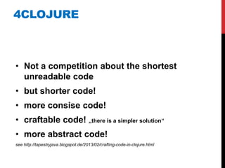 4CLOJURE



• Not a competition about the shortest
  unreadable code
• but shorter code!
• more consise code!
• craftable code! „there is a simpler solution“
• more abstract code!
see http://tapestryjava.blogspot.de/2013/02/crafting-code-in-clojure.html
 