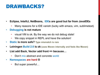 DRAWBACKS?

•   Eclipse, IntelliJ, NetBeans, IDEs are good but far from JavaIDEs
     • Many reasons for a IDE vanish (lucky with emacs, vim, sublimetext)
•   Debugging is not mature
     • visual VM is ok. By the way we do not debug state!
     • We copy snippet in REPL and have the solution!
•   Static is more safe? Type mismatch is rare
•   Leiningen Build 2.0 is ok (uses Maven internally and feels like Maven)
•   List add Back, Vector add front => because…
     • Don„t mix abstract and concrete world
•   Namespaces are hard 
     •   But super powerful…
 