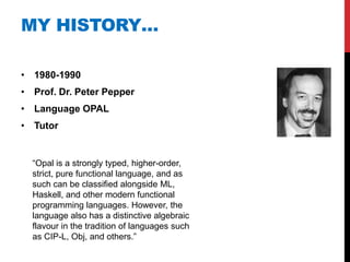 MY HISTORY…

• 1980-1990
• Prof. Dr. Peter Pepper
• Language OPAL
• Tutor


  “Opal is a strongly typed, higher-order,
  strict, pure functional language, and as
  such can be classified alongside ML,
  Haskell, and other modern functional
  programming languages. However, the
  language also has a distinctive algebraic
  flavour in the tradition of languages such
  as CIP-L, Obj, and others.”
 