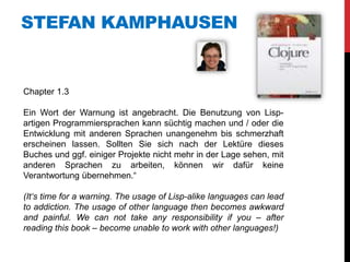 STEFAN KAMPHAUSEN


Chapter 1.3

Ein Wort der Warnung ist angebracht. Die Benutzung von Lisp-
artigen Programmiersprachen kann süchtig machen und / oder die
Entwicklung mit anderen Sprachen unangenehm bis schmerzhaft
erscheinen lassen. Sollten Sie sich nach der Lektüre dieses
Buches und ggf. einiger Projekte nicht mehr in der Lage sehen, mit
anderen Sprachen zu arbeiten, können wir dafür keine
Verantwortung übernehmen.“

(It‘s time for a warning. The usage of Lisp-alike languages can lead
to addiction. The usage of other language then becomes awkward
and painful. We can not take any responsibility if you – after
reading this book – become unable to work with other languages!)
 