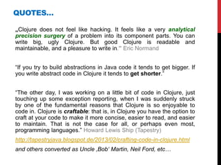 QUOTES…

„Clojure does not feel like hacking. It feels like a very analytical
precision surgery of a problem into its component parts. You can
write big, ugly Clojure. But good Clojure is readable and
maintainable, and a pleasure to write in.” Eric Normand


“If you try to build abstractions in Java code it tends to get bigger. If
you write abstract code in Clojure it tends to get shorter.”


“The other day, I was working on a little bit of code in Clojure, just
touching up some exception reporting, when I was suddenly struck
by one of the fundamental reasons that Clojure is so enjoyable to
code in. Clojure is craftable: that is, in Clojure you have the option to
craft at your code to make it more concise, easier to read, and easier
to maintain. That is not the case for all, or perhaps even most,
programming languages.” Howard Lewis Ship (Tapestry)
http://tapestryjava.blogspot.de/2013/02/crafting-code-in-clojure.html
and others converted as Uncle ‚Bob‘ Martin, Neil Ford, etc…
 