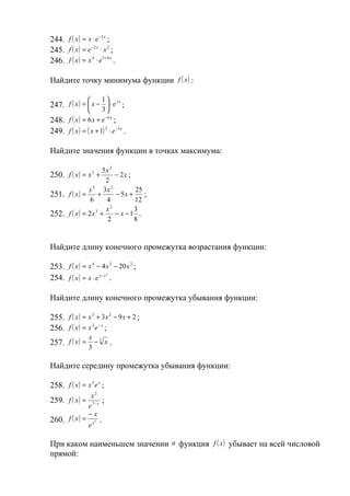 244. f ( x ) = x ⋅ e −2 x ;
245. f ( x ) = e −2 x ⋅ x 2 ;
246. f ( x ) = x 4 ⋅ e 5+ 4 x .

Найдите точку минимума функции f ( x ) :

                   1  3x
247. f ( x ) =  x −  ⋅ e ;
                     3
248. f ( x ) = 6 x + e −6 x ;
249. f ( x ) = ( x + 1) 2 ⋅ e −3 x .

Найдите значения функции в точках максимума:

                      5x 2
250. f ( x ) = x + 3
                           − 2x ;
                       2
               x 3 3x 2           25
251. f ( x ) = +           − 5x +    ;
                6      4          12
                       x2         3
252. f ( x ) = 2 x 3 + − x − 1 .
                        2         8


Найдите длину конечного промежутка возрастания функции:

253. f ( x ) = x 4 − 4 x 3 − 20 x 2 ;
254. f ( x ) = x ⋅ e x − x .
                               2




Найдите длину конечного промежутка убывания функции:

255. f ( x ) = x 3 + 3x 2 − 9 x + 2 ;
256. f ( x ) = x 2 e − x ;
                  x
257. f ( x ) = − 3 x .
                  3

Найдите середину промежутка убывания функции:

258. f ( x ) = x 2 e x ;
                   x2
259. f ( x ) =           ;
                  e 7− x
                  −x
260. f ( x ) =         2   .
                  ex

При каком наименьшем значении a функция f ( x ) убывает на всей числовой
прямой:
 