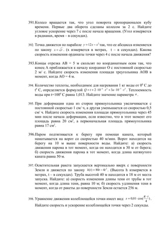 391.Колесо вращается так, что угол поворота пропорционален кубу
    времени. Первые два оборота сделаны колесом за 2 с. Найдите
    угловое ускорение через 7 с после начала вращения. (Угол измеряется
    в радианах, время – в секундах).

392. Точка движется по параболе y = 12 x − x так, что ее абсцисса изменяется
                                            2


     по закону x = t . (х измеряется в метрах, t – в секундах). Какова
    скорость изменения ординаты точки через 4 с после начала движения?

393.Концы отрезка АВ = 5 м скользят по координатным осям так, что
    конец А приближается к началу координат О с постоянной скоростью
    2 м/ с. Найдите скорость изменения площади треугольника АОВ в
    момент, когда АО = 4 м.

394. Количество теплоты, необходимое для нагревания 1 кг воды от 00 С до
     t0 C, определяется формулой Q = t + 2 ⋅ 10 −5 ⋅ t 2 + 3a ⋅ 10 −7 ⋅ t 3 . Теплоемкость
     воды при t=1000 C равна 1,013. Найдите значение параметра a .

395. При деформации одна из сторон прямоугольника увеличивается с
    постоянной скоростью 1 см/ ч, а другая уменьшается со скоростью 0,5
    см/ ч. Найдите скорость изменения площади прямоугольника через 45
    мин после начала деформации, если известно, что в этот момент его
    площадь равна 20 см2, а первоначальная площадь прямоугольника
    равна 17 см2.

396.Паром подтягивается к берегу при помощи каната, который
    наматывается на ворот со скоростью 40 м/мин. Ворот находится на
    берегу на 10 м выше поверхности воды. Найдите: а) скорость
    движения парома в тот момент, когда он находится в 30 м от берега;
    б) скорость движения парома в тот момент, когда длина натянутого
    каната равна 50 м.

397. Осветительная ракета запускается вертикально вверх с поверхности
     Земли и движется по закону h(t ) = 80t − 4t 2 . (Высота h измеряется в
    метрах, t – в секундах). Труба высотой 40 м находится в 18 м от места
    запуска. Найдите: а) скорость изменения длины тени от трубы в тот
    момент, когда длина тени, равна 10 м; б) скорость удлинения тени в
    момент, когда от ракеты до поверхности Земли остается 256 м.

                                                                                    π ⋅t
398. Уравнение движения колеблющейся точки имеет вид: x = 0,01 ⋅ cos(                    ).
                                                                                     4
    Найдите скорость и ускорение колеблющейся точки через 2 секунды.
 