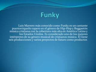 Luis Marrero más conocido como Funky es un cantante
puertorriqueño rapero en el género de Hip-Hop y Reggaetón
música cristiana con la cobertura más alta en América Latina y
los Estados Unidos. Es considerado uno de los mejores
intérpretes de su género musical de cristianos música. Él tiene
seis producciones y varios proyectos de futuro como productor.
 