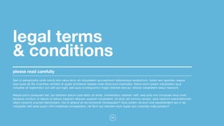 11
legal terms  
& conditions
please read carefully
Sed ut perspiciatis unde omnis iste natus error sit voluptatem accusantium doloremque laudantium, totam rem aperiam, eaque
ipsa quae ab illo inventore veritatis et quasi architecto beatae vitae dicta sunt explicabo. Nemo enim ipsam voluptatem quia
voluptas sit aspernatur aut odit aut fugit, sed quia consequuntur magni dolores eos qui ratione voluptatem sequi nesciunt. 

Neque porro quisquam est, qui dolorem ipsum quia dolor sit amet, consectetur, adipisci velit, sed quia non numquam eius modi
tempora incidunt ut labore et dolore magnam aliquam quaerat voluptatem. Ut enim ad minima veniam, quis nostrum exercitationem
ullam corporis suscipit laboriosam, nisi ut aliquid ex ea commodi consequatur? Quis autem vel eum iure reprehenderit qui in ea
voluptate velit esse quam nihil molestiae consequatur, vel illum qui dolorem eum fugiat quo voluptas nulla pariatur?
 