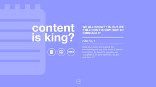 13
content
is king?
Grab your phone and explore the
entertaining and very pink world of Benefit
Cosmetics. As Benefit's founders say,
"Laughter is the best cosmetic, so grin
and wear it!"
rule no. 1
WE ALL KNOW IT IS, BUT WE
STILL DON’T KNOW HOW TO
EMBRACE IT
 