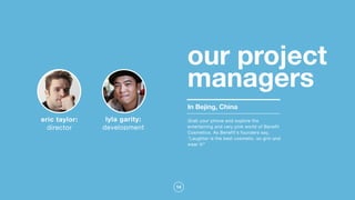 14
our project
managers
In Bejing, China
lyla garity:
development
eric taylor:
director
Grab your phone and explore the
entertaining and very pink world of Benefit
Cosmetics. As Benefit's founders say,
"Laughter is the best cosmetic, so grin and
wear it!"
 