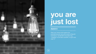 15
you are  
just lost
Grab your phone and explore the
entertaining and very pink world of Benefit
Cosmetics. As Benefit's founders say,
"Laughter is the best cosmetic, so grin and
wear it!"
Admit it
 