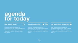 2
agenda  
for today
Grab your phone and explore the
entertaining and very pink world of Benefit
Cosmetics. As Benefit's founders say,
"Laughter is the best cosmetic, so grin
and wear it!"
Grab your phone and explore the
entertaining and very pink world of Benefit
Cosmetics. As Benefit's founders say,
"Laughter is the best cosmetic, so grin and
wear it!"
Grab your phone and explore the
entertaining and very pink world of Benefit
Cosmetics. As Benefit's founders say,
"Laughter is the best cosmetic, so grin and
wear it!"
why we are here? social media facts the truth about emailings
 