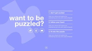 34
1. don’t get excited
Grab your phone and explore the
entertaining and very pink world of Benefit
2. follow your heart
Grab your phone and explore the
entertaining and very pink world of Benefit
3. ﬁt into the puzzle
Grab your phone and explore the
entertaining and very pink world of Benefit
want to be
puzzled?
 