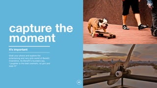 40
capture the
moment
it’s important
Grab your phone and explore the
entertaining and very pink world of Benefit
Cosmetics. As Benefit's founders say,
"Laughter is the best cosmetic, so grin and
wear it!"
 