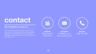 46
don’t hesitate to contact us
My wife is studying fashion design and one of the
many things I find great about it is all the illustration
involved in many fashion projects. A good fashion
illustration will not only sell an outfit, an idea, but will
also make any art
contact
adress:
Wall Street 3

2736 NYC

contact:
info@info.com

www.domain.com

phone:
698 755 789

 