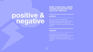 5
positive &
negative
positive
Grab your phone and explore the
entertaining and very pink world of Benefit
Cosmetics. As Benefit's founders say,
"Laughter is the best cosmetic, so grin and
wear it!"
SOME THINGS WILL NEVER
CHANGE NO MATTER HOW
YOU PLAY THIS OUT.
negative
Grab your phone and explore the
entertaining and very pink world of Benefit
Cosmetics. As Benefit's founders say,
"Laughter is the best cosmetic, so grin and
wear it!"
 
