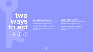 9
two
ways
to act
do nothing and forget
Grab your phone and explore the
entertaining and very pink world of Benefit
Cosmetics. As Benefit's founders say,
"Laughter is the best cosmetic, so grin
and wear it!"
act on it and survive
Grab your phone and explore the
entertaining and very pink world of Benefit
Cosmetics. As Benefit's founders say,
"Laughter is the best cosmetic, so grin
and wear it!"
 